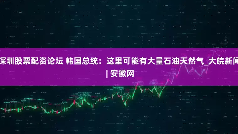 深圳股票配资论坛 韩国总统：这里可能有大量石油天然气_大皖新闻 | 安徽网