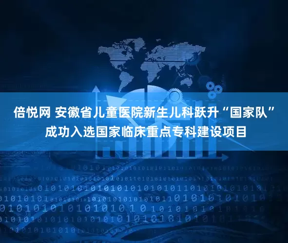 倍悦网 安徽省儿童医院新生儿科跃升“国家队” 成功入选国家临床重点专科建设项目