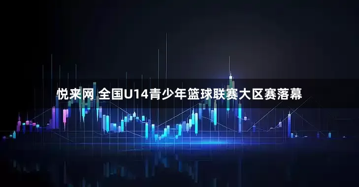 悦来网 全国U14青少年篮球联赛大区赛落幕