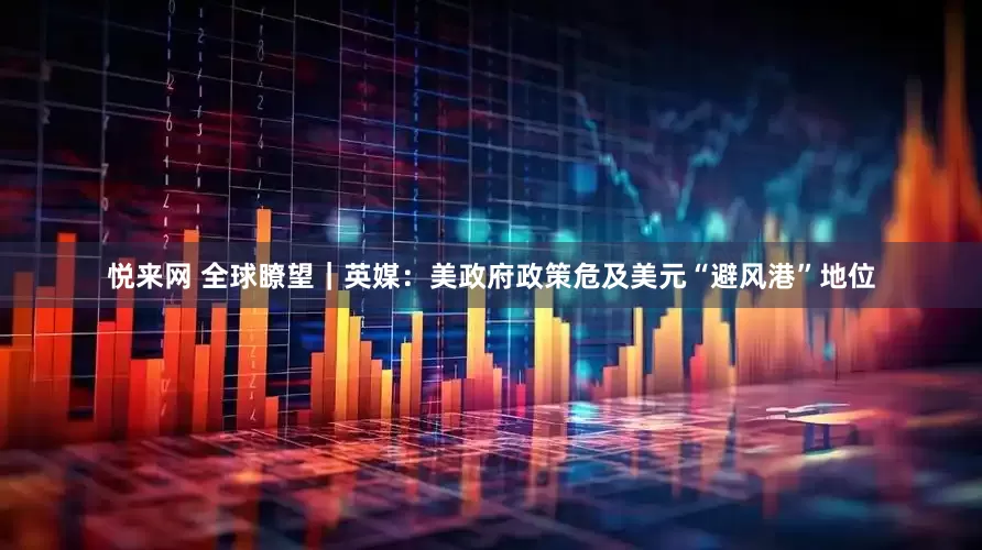 悦来网 全球瞭望｜英媒：美政府政策危及美元“避风港”地位