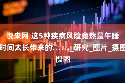悦来网 这5种疾病风险竟然是午睡时间太长带来的……_研究_图片_摄图