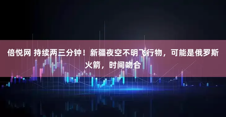 倍悦网 持续两三分钟！新疆夜空不明飞行物，可能是俄罗斯火箭，时间吻合