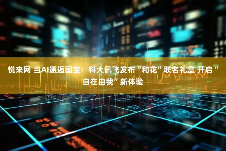 悦来网 当AI邂逅国宝：科大讯飞发布“和花”联名礼盒 开启“自在由我”新体验