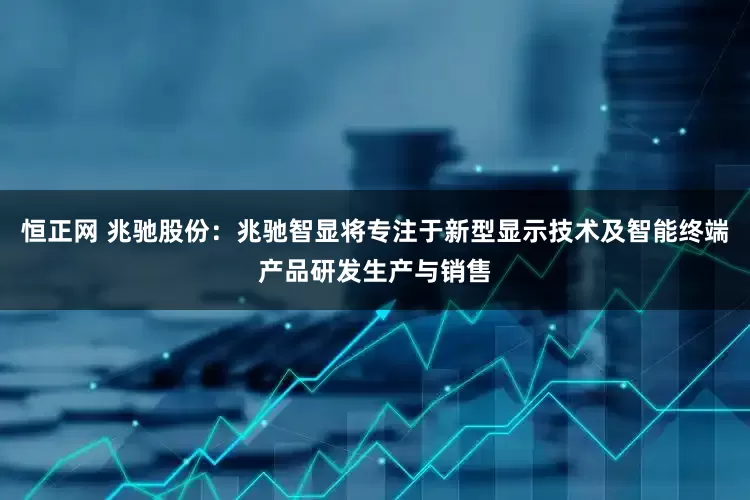 恒正网 兆驰股份：兆驰智显将专注于新型显示技术及智能终端产品研发生产与销售