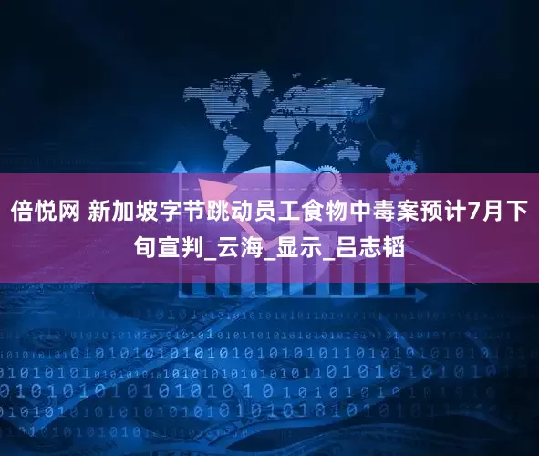倍悦网 新加坡字节跳动员工食物中毒案预计7月下旬宣判_云海_显示_吕志韬