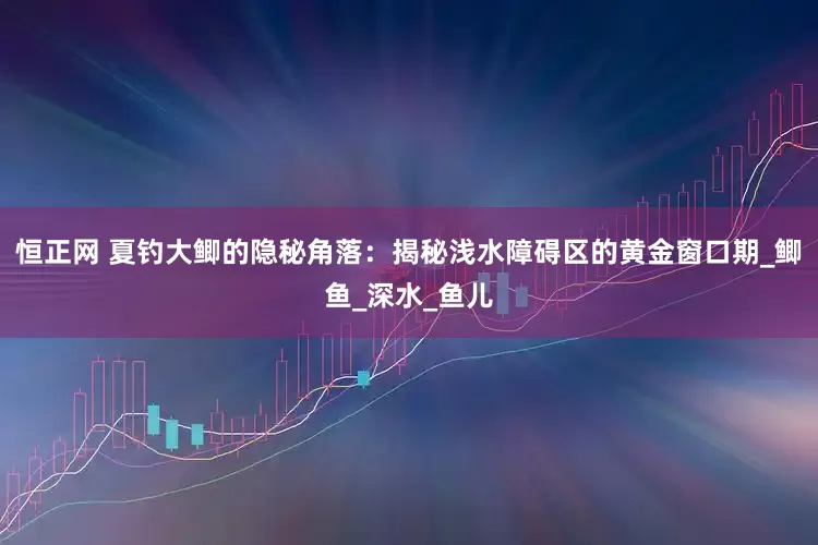 恒正网 夏钓大鲫的隐秘角落：揭秘浅水障碍区的黄金窗口期_鲫鱼_深水_鱼儿