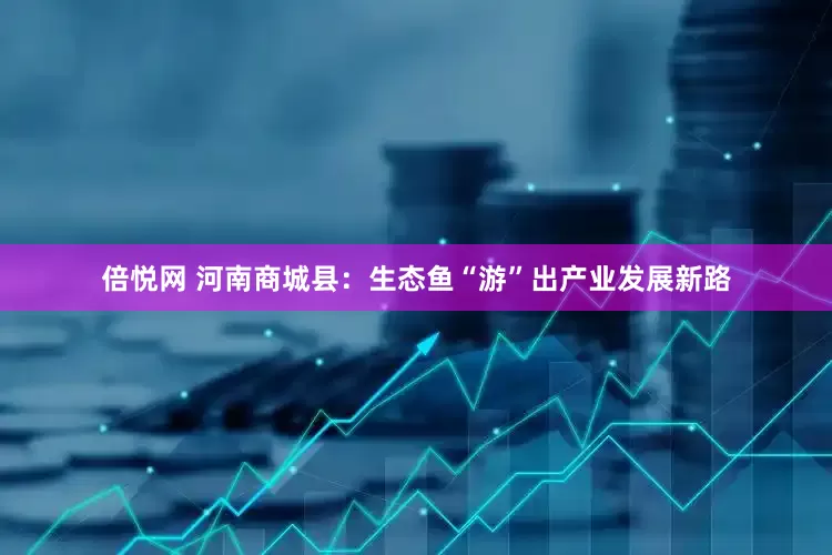 倍悦网 河南商城县：生态鱼“游”出产业发展新路