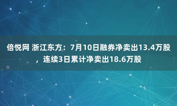 倍悦网 浙江东方：7月10日融券净卖出13.4万股，连续3日累计净卖出18.6万股