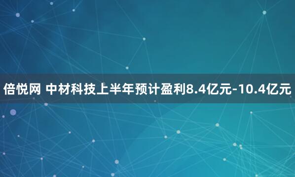 倍悦网 中材科技上半年预计盈利8.4亿元-10.4亿元
