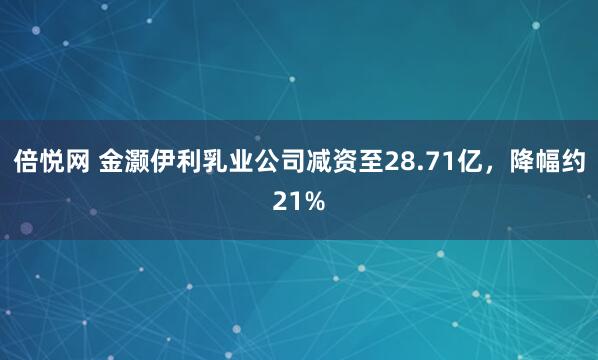 倍悦网 金灏伊利乳业公司减资至28.71亿，降幅约21%