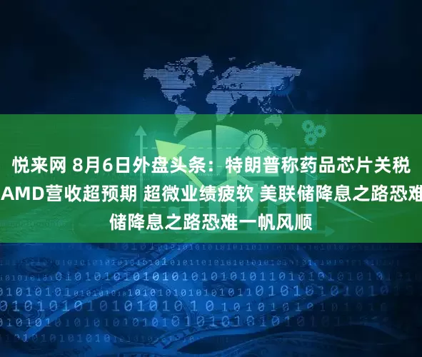 悦来网 8月6日外盘头条：特朗普称药品芯片关税即将宣布 AMD营收超预期 超微业绩疲软 美联储降息之路恐难一帆风顺