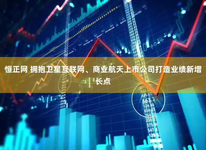 恒正网 拥抱卫星互联网、商业航天上市公司打造业绩新增长点