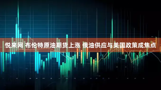 悦来网 布伦特原油期货上涨 俄油供应与美国政策成焦点