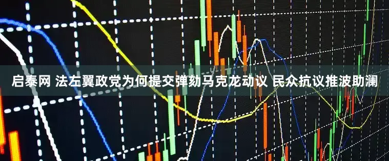 启泰网 法左翼政党为何提交弹劾马克龙动议 民众抗议推波助澜