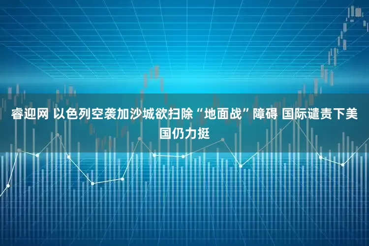 睿迎网 以色列空袭加沙城欲扫除“地面战”障碍 国际谴责下美国仍力挺