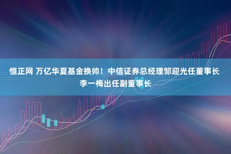 恒正网 万亿华夏基金换帅！中信证券总经理邹迎光任董事长 李一梅出任副董事长