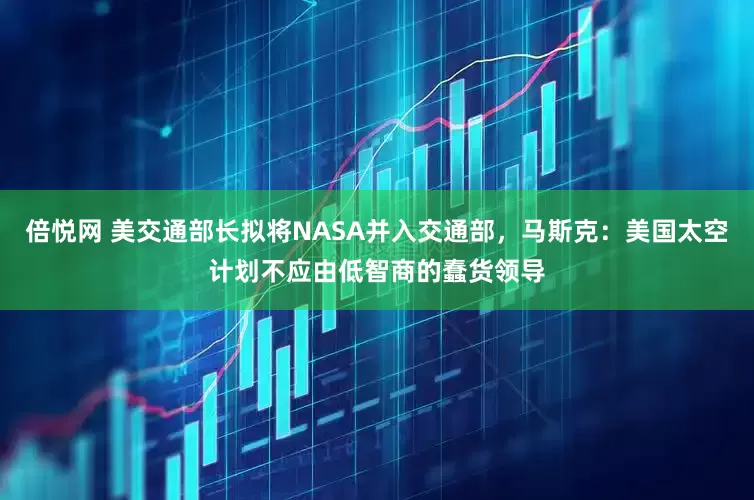 倍悦网 美交通部长拟将NASA并入交通部，马斯克：美国太空计划不应由低智商的蠢货领导