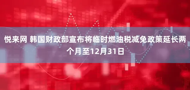 悦来网 韩国财政部宣布将临时燃油税减免政策延长两个月至12月31日