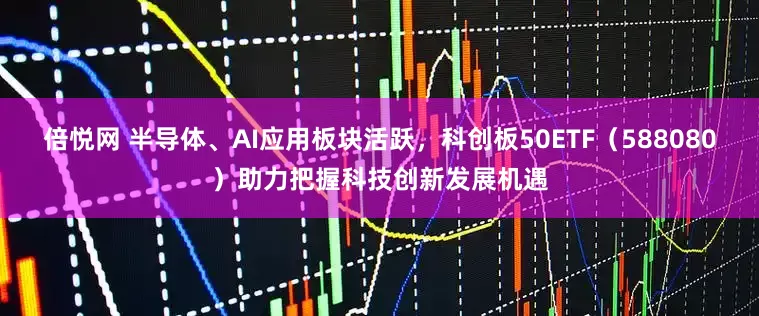 倍悦网 半导体、AI应用板块活跃，科创板50ETF（588080）助力把握科技创新发展机遇