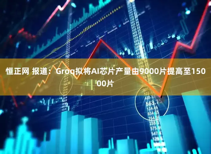 恒正网 报道：Groq拟将AI芯片产量由9000片提高至15000片