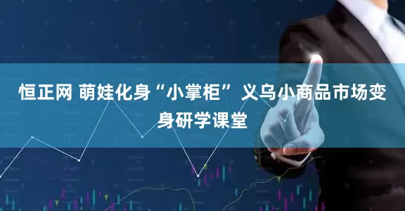 恒正网 萌娃化身“小掌柜” 义乌小商品市场变身研学课堂