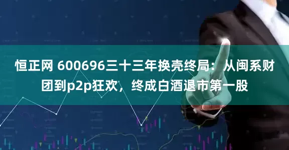 恒正网 600696三十三年换壳终局：从闽系财团到p2p狂欢，终成白酒退市第一股