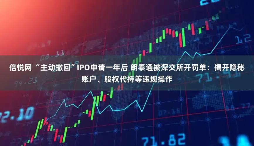 倍悦网 “主动撤回”IPO申请一年后 朗泰通被深交所开罚单：揭开隐秘账户、股权代持等违规操作