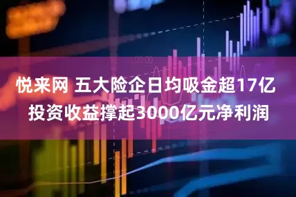 悦来网 五大险企日均吸金超17亿 投资收益撑起3000亿元净利润